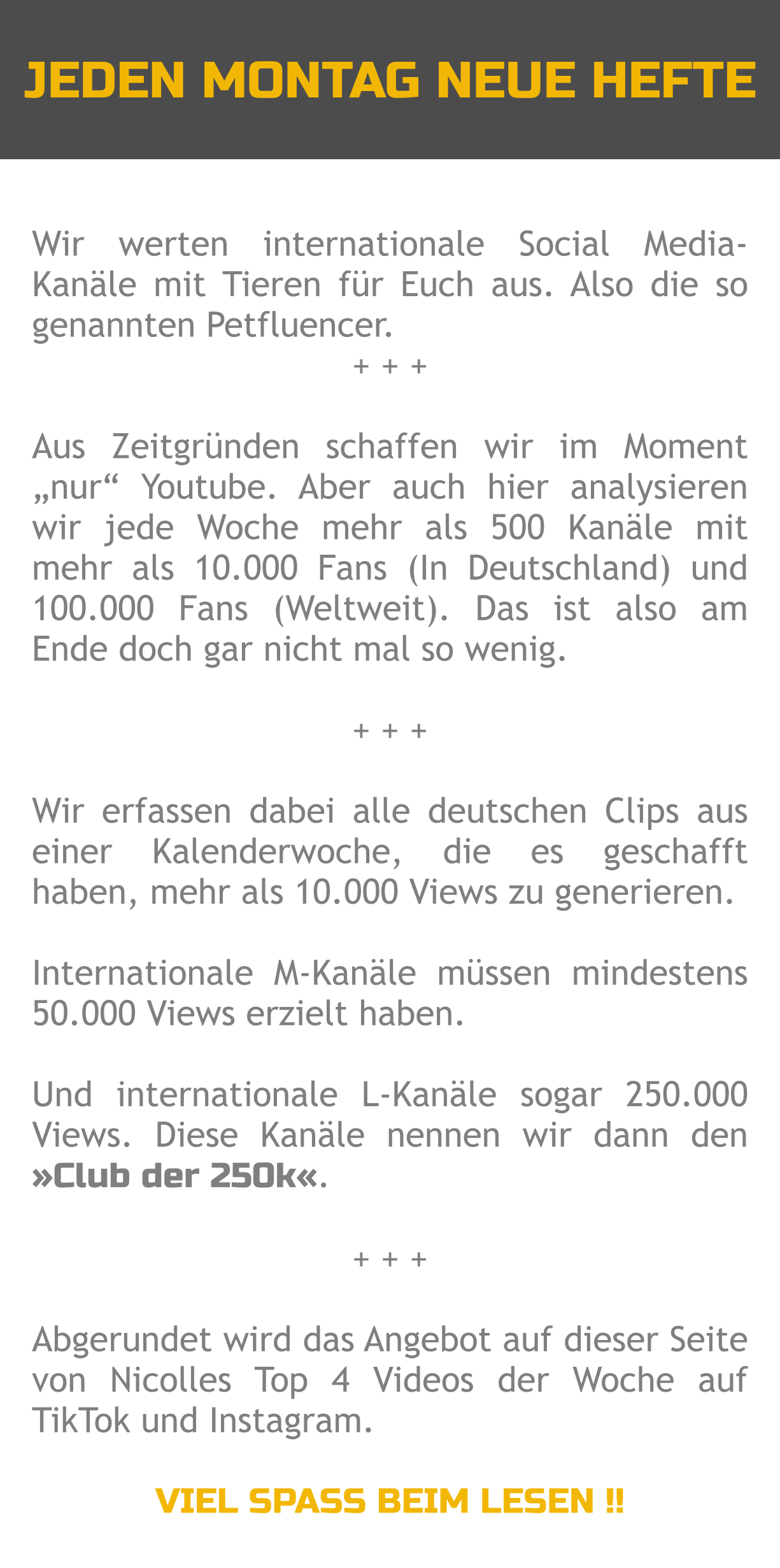 JEDEN MONTAG NEUE HEFTE Wir werten internationale Social Media-Kanäle mit Tieren für Euch aus. Also die so genannten Petfluencer. + + +  Aus Zeitgründen schaffen wir im Moment „nur“ Youtube. Aber auch hier analysieren wir jede Woche mehr als 500 Kanäle mit mehr als 10.000 Fans (In Deutschland) und 100.000 Fans (Weltweit). Das ist also am Ende doch gar nicht mal so wenig.  + + +  Wir erfassen dabei alle deutschen Clips aus einer Kalenderwoche, die es geschafft haben, mehr als 10.000 Views zu generieren.   Internationale M-Kanäle müssen mindestens 50.000 Views erzielt haben.  Und internationale L-Kanäle sogar 250.000 Views. Diese Kanäle nennen wir dann den »Club der 250k«.  + + +  Abgerundet wird das Angebot auf dieser Seite von Nicolles Top 4 Videos der Woche auf TikTok und Instagram.  VIEL SPASS BEIM LESEN !!