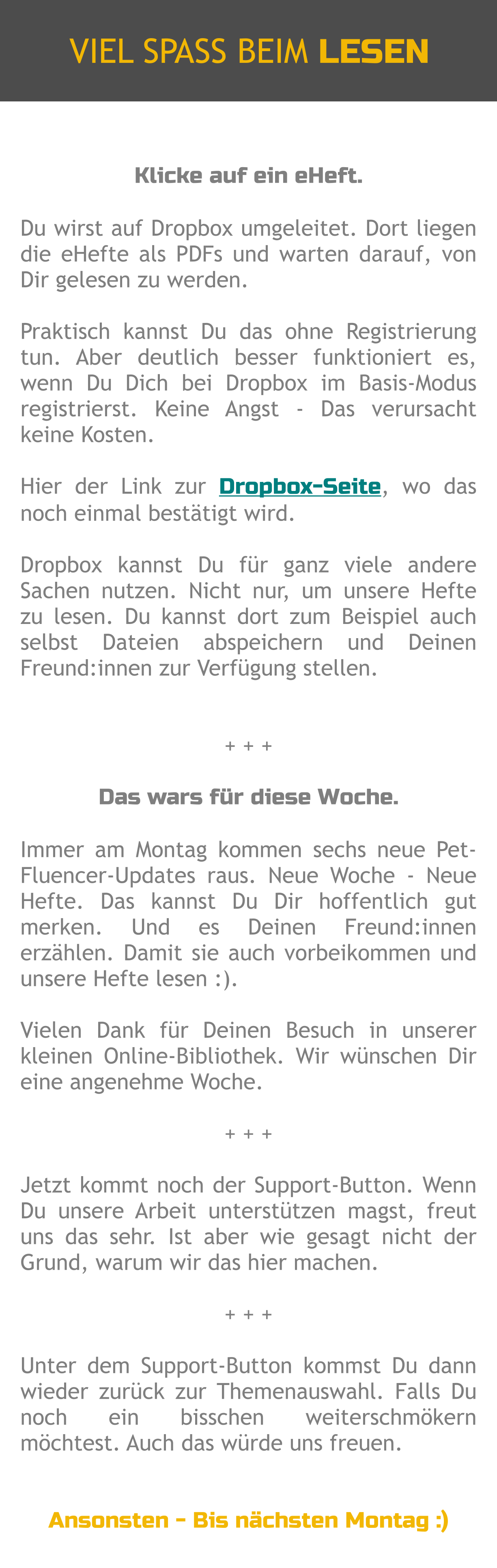 Klicke auf ein eHeft.  Du wirst auf Dropbox umgeleitet. Dort liegen die eHefte als PDFs und warten darauf, von Dir gelesen zu werden.  Praktisch kannst Du das ohne Registrierung tun. Aber deutlich besser funktioniert es, wenn Du Dich bei Dropbox im Basis-Modus registrierst. Keine Angst - Das verursacht keine Kosten.  Hier der Link zur Dropbox-Seite, wo das noch einmal bestätigt wird.   Dropbox kannst Du für ganz viele andere Sachen nutzen. Nicht nur, um unsere Hefte zu lesen. Du kannst dort zum Beispiel auch selbst Dateien abspeichern und Deinen Freund:innen zur Verfügung stellen.   + + +  Das wars für diese Woche.  Immer am Montag kommen sechs neue Pet-Fluencer-Updates raus. Neue Woche - Neue Hefte. Das kannst Du Dir hoffentlich gut merken. Und es Deinen Freund:innen erzählen. Damit sie auch vorbeikommen und unsere Hefte lesen :).  Vielen Dank für Deinen Besuch in unserer kleinen Online-Bibliothek. Wir wünschen Dir eine angenehme Woche.  + + +  Jetzt kommt noch der Support-Button. Wenn Du unsere Arbeit unterstützen magst, freut uns das sehr. Ist aber wie gesagt nicht der Grund, warum wir das hier machen.  + + +  Unter dem Support-Button kommst Du dann wieder zurück zur Themenauswahl. Falls Du noch ein bisschen weiterschmökern möchtest. Auch das würde uns freuen.   Ansonsten - Bis nächsten Montag :) VIEL SPASS BEIM LESEN